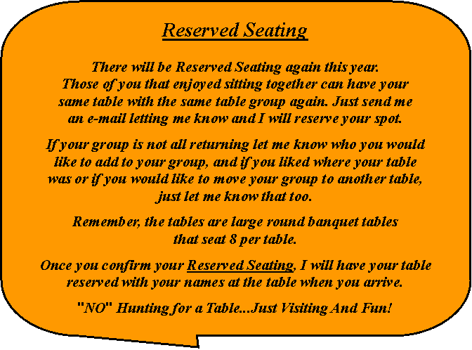 Rounded Rectangular Callout: Reserved SeatingThere will be Reserved Seating again this year.Those of you that enjoyed sitting together can have yoursame table with the same table group again. Just send mean e-mail letting me know and I will reserve your spot.If your group is not all returning let me know who you wouldlike to add to your group, and if you liked where your tablewas or if you would like to move your group to another table,just let me know that too.Remember, the tables are large round banquet tablesthat seat 8 per table.Once you confirm your Reserved Seating, I will have your table reserved with your names at the table when you arrive."NO" Hunting for a Table...Just Visiting And Fun!
